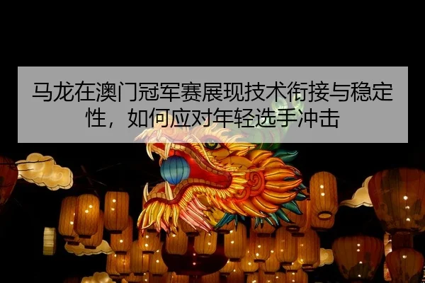 马龙在澳门冠军赛展现技术衔接与稳定性，如何应对年轻选手冲击