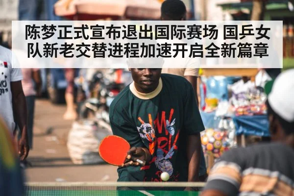陈梦正式宣布退出国际赛场 国乒女队新老交替进程加速开启全新篇章